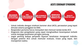 ACUTE CORONARY SYNDROME
1. Untuk individu dengan sindrom koroner akut (ACS), perawatan yang tepat
dimulai selama panggilan ke EMS.
2. Responden pertama harus menyadari dan mencari tanda-tanda ACS
3. Diagnosis dan pengobatan yang cepat menghasilkan kesempatan terbaik
untuk menjaga kesehatan jaringan jantung.
4. angat penting bahwa penyedia layanan kesehatan mengenali individu
dengan potensi ACS untuk memulai evaluasi, triase yang tepat, dan
manajemen waktu
 