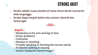 STROKE AKUT
1. Stroke adalah suatu kondisi di mana aliran darah normal ke
otak terganggu.
2. Stroke dapat terjadi dalam dua variasi: iskemik dan
hemoragik.
Gejala :
• Weakness in the arm and leg or face
• Vision problems
• Confusion
• Nausea or vomiting
• Trouble speaking or forming the correct words
• Problems walking or moving
• Severe headache (hemorrhagic)
 