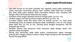 Langkah-langkah CPR untuk Dewasa
 Cek nadi karotis di sisi leher (Gambar 4a). Ingatlah untuk tidak membuang
waktu mencoba merasakan denyut nadi; rasakan tidak lebih dari 10 detik.
Jika Anda tidak yakin apakah Anda merasakan denyut nadi, mulailah CPR
dengan siklus 30 kompresi dada dan dua napas.
 Gunakan tumit tangan dibawah sternum tengah dada (gambar 4b).
 Letakan tangan sisi lainnya diatas tangan pertama (gambar 4b).
 Luruskan lengan Anda dan tekan lurus ke bawah (gambar 4c). Saat anda
mendorong lurus ke bawah (kompres) dada setidaknya 2 inci (5 cm) tetapi
tidak lebih dari 2,4 inci (6 cm). Dorong keras dengan kecepatan 100-120
kompresi per menit.
 Pastikan bahwa saat kompresi Anda menekan dada dengan benar dan
pastikan dada terangkat.
 Miring atau bertumpu pada dada antara compressions dapat menjaga
jantung dari mengisi ulang di antara setiap fungsi kompresi dan pernapasan
buatan kurang efektif
 