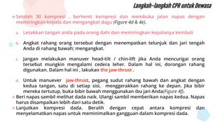  Setelah 30 kompresi , berhenti kompresi dan membuka jalan napas dengan
memiringkan kepala dan mengangkat dagu (Figure 4d & 4e).
a. Letakkan tangan anda pada orang dahi dan memiringkan kepalanya kembali
b. Angkat rahang orang tersebut dengan menempatkan telunjuk dan jari tengah
Anda di rahang bawah; mengangkat.
c. Jangan melakukan manuver head-tilt / chin-lift jika Anda mencurigai orang
tersebut mungkin mengalami cedera leher. Dalam hal ini, dorongan rahang
digunakan. Dalam hal ini , lakukan the jaw-thrust .
d. Untuk manuever jaw-thrust, pegang sudut rahang bawah dan angkat dengan
kedua tangan, satu di setiap sisi, menggerakkan rahang ke depan. Jika bibir
mereka tertutup, buka bibir bawah menggunakan ibu jari Anda(Figure 4f).
 Beri napas sambil melihat dada naik. Ulangi sambil memberikan napas kedua. Napas
harus disampaikan lebih dari satu detik.
 Lanjutkan kompresi dada. Beralih dengan cepat antara kompresi dan
menyelamatkan napas untuk meminimalkan gangguan dalam kompresi dada.
Langkah-langkah CPR untuk Dewasa
 