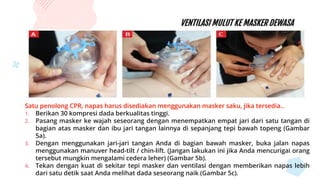 VENTILASI MULUT KE MASKER DEWASA
Satu penolong CPR, napas harus disediakan menggunakan masker saku, jika tersedia..
1. Berikan 30 kompresi dada berkualitas tinggi.
2. Pasang masker ke wajah seseorang dengan menempatkan empat jari dari satu tangan di
bagian atas masker dan ibu jari tangan lainnya di sepanjang tepi bawah topeng (Gambar
5a).
3. Dengan menggunakan jari-jari tangan Anda di bagian bawah masker, buka jalan napas
menggunakan manuver head-tilt / chin-lift. (Jangan lakukan ini jika Anda mencurigai orang
tersebut mungkin mengalami cedera leher) (Gambar 5b).
4. Tekan dengan kuat di sekitar tepi masker dan ventilasi dengan memberikan napas lebih
dari satu detik saat Anda melihat dada seseorang naik (Gambar 5c).
 