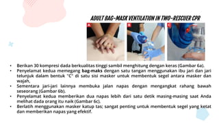 ADULT BAG-MASK VENTILATION IN TWO-RESCUER CPR
• Berikan 30 kompresi dada berkualitas tinggi sambil menghitung dengan keras (Gambar 6a).
• Penyelamat kedua memegang bag-maks dengan satu tangan menggunakan ibu jari dan jari
telunjuk dalam bentuk "C" di satu sisi masker untuk membentuk segel antara masker dan
wajah,
• Sementara jari-jari lainnya membuka jalan napas dengan mengangkat rahang bawah
seseorang (Gambar 6b).
• Penyelamat kedua memberikan dua napas lebih dari satu detik masing-masing saat Anda
melihat dada orang itu naik (Gambar 6c).
• Berlatih menggunakan masker katup tas; sangat penting untuk membentuk segel yang ketat
dan memberikan napas yang efektif.
 