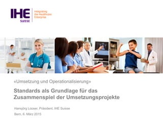 «Umsetzung und Operationalisierung»
Standards als Grundlage für das
Zusammenspiel der Umsetzungsprojekte
Hansjörg Looser, Präsident, IHE Suisse
Bern, 6. März 2015
 