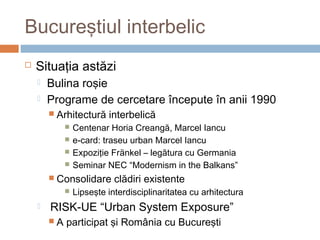 Bucureştiul interbelic
 Situaţia astăzi
 Bulina roşie
 Programe de cercetare începute în anii 1990
 Arhitectură interbelică
 Centenar Horia Creangă, Marcel Iancu
 e-card: traseu urban Marcel Iancu
 Expoziţie Fränkel – legătura cu Germania
 Seminar NEC “Modernism in the Balkans”
 Consolidare clădiri existente
 Lipseşte interdisciplinaritatea cu arhitectura
 RISK-UE “Urban System Exposure”
 A participat şi România cu Bucureşti
 