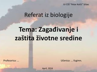 Referat iz biologije
Tema: Zagađivanje i
zaštita životne sredine
Profesorica: ... Učenica: ... II2gimn.
April, 2016
JU CSŠ “Petar Kočić” Srbac
 