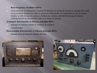  Beat Frequency Oscillator (BFO)
 Acest detector se bazează pe o bobină de detecție ce oscilează sincron cu aceeași frecvență
cu un oscilator de precizie aflat în interiorul detectorului. În momentul în care un obiect
metalic se află în raza de acțiune a bobinei de căutare, schimbă frecvența de căutare,
realizând astfel un dezechilibru între cele două oscilatoare.
Avantajele detectoarelor ce folosesc principiu BFO:
 ușurință în realizare (poate fi construit de amatori)
 consum redus
Dezavantajele detectoarelor ce folosesc principiu BFO:
 distanța mică de detecție (maxim 40 cm);
 