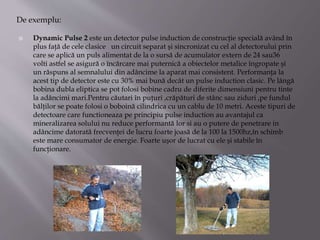  Dynamic Pulse 2 este un detector pulse induction de construcţie specială având în
plus faţă de cele clasice un circuit separat şi sincronizat cu cel al detectorului prin
care se aplică un puls alimentat de la o sursă de acumulator extern de 24 sau36
volti astfel se asigură o încărcare mai puternică a obiectelor metalice îngropate şi
un răspuns al semnalului din adâncime la aparat mai consistent. Performanţa la
acest tip de detector este cu 30% mai bună decât un pulse induction clasic. Pe lângă
bobina dubla eliptica se pot folosi bobine cadru de diferite dimensiuni pentru tinte
la adâncimi mari.Pentru căutari în puţuri ,crăpături de stânc sau ziduri ,pe fundul
bălţilor se poate folosi o boboină cilindrica cu un cablu de 10 metri. Aceste tipuri de
detectoare care functioneaza pe principiu pulse induction au avantajul ca
mineralizarea solului nu reduce performantă lor si au o putere de penetrare in
adâncime datorată frecvenţei de lucru foarte joasă de la 100 la 1500hz,în schimb
este mare consumator de energie. Foarte uşor de lucrat cu ele şi stabile în
funcţionare.
De exemplu:
 