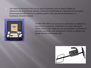  Alte tipuri de detectoare sunt cele de genul Scanmaster care pe lângă calităţile de
radiestezist ale utilizatorului aparatul dispune de posibilitatea de a transmite în sol semnale
electromagnetice,RFinduction, şi gamma pentru a face mai precisa descoperirea si
localizarea obiectelor căutate.
TF 900-TWO BOX este un detector performant în adâncime şi
este potrivit exigentelor căutătorilor de comori, descoperă
comori mari la mare adâncime dar este pretenţios în utilizare şi
necesită experienţă. mult antrenament în teren şi raăbdare dar
merită datorită performanţei sale.
 