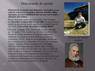 Detectoarele de metale
 Detectoarele de metale sunt dispozitive electronice ce au
rolul de a detecta și semnaliza obiectele metalice aflate
îngropate, pe baza modificării într-un sens sau în altul a
inducției unei bobine.
 Primul dispozitiv pentru detectat metale a fost construit
de Alexander Graham Bell in anul 1881, iar primul brevet
pentru un detector de metale apartine lui Gerhard Fisher în
anii 1930. Cine a fost Alexander Graham Bell??
Născut pe 3 martie 1847, Edinburgh, Scoția - decedat
pe 22 august 1922, insula Cap Breton, Canada. A fost
un om de știință, inventator și, ulterior, industriaș
american. cunoscut în primul rând ca inventatorul
telefonului (1876). Timp de două generaţii, familia sa a
fost recunoscută ca o autoritate în dicţie şi în corectarea
vorbirii, lucrarea Dicţia standard a lui Alexander
Melville Bell având aproape 200 de ediţii în limba
engleză. Alexander Graham Bell este cunoscut întâi de
toate ca fiind inventatorul telefonului. Dar acesta a fost
interesat în mai multe domenii ale tehnologiei. A
realizat cercetări medicale şi a perfecţionat tehnicile de
învăţare a vorbirii destinate persoanelor fără auz. De
asemenea, a inventat grafofonul şi fotofonul.

Detector de metele
modern
 