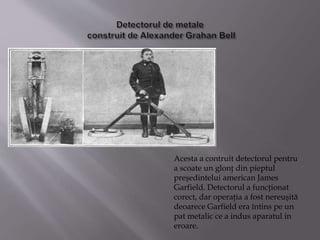 Acesta a contruit detectorul pentru
a scoate un glonţ din pieptul
preşedintelui american James
Garfield. Detectorul a funcţionat
corect, dar operaţia a fost nereuşită
deoarece Garfield era întins pe un
pat metalic ce a indus aparatul in
eroare.
 