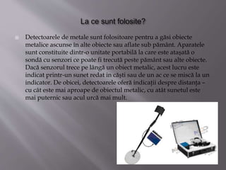  Detectoarele de metale sunt folositoare pentru a găsi obiecte
metalice ascunse în alte obiecte sau aflate sub pământ. Aparatele
sunt constituite dintr-o unitate portabilă la care este ataşată o
sondă cu senzori ce poate fi trecută peste pământ sau alte obiecte.
Dacă senzorul trece pe lângă un obiect metalic, acest lucru este
indicat printr-un sunet redat in căşti sau de un ac ce se miscă la un
indicator. De obicei, detectoarele oferă indicaţii despre distanţa –
cu cât este mai aproape de obiectul metalic, cu atât sunetul este
mai puternic sau acul urcă mai mult.
 
