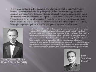  Dezvoltarea modernă a detectoarelor de metale au început în anii 1920. Gerard
Fisher a dezvoltat un sistem de ghidaj radio, folosit pentru o navigare precisă.
Sistemul funcţiona foarte bine, dar Fisher a observat că apăreau anomalii în locuri
unde terenul conţinea minereu. El a ajuns la concluzia că dacă o undă radio poate
fi distosionată de un metal, atunci ar fi posibilă construcţia unui aparat ce poate
detecta metale folosind o bobină de căutare rezonînd la o frecvenţă radio. În 1925,
Fisher şi-a depus şi a primit primul brevet pentru un detector de metale.
Gerard Fisher (23 June
1926 – 2 December 2014)
Josef Stanislaw Kosacki, un locotenent polonez, a construit, în perioada
celui de-Al Doilea Razboi Mondial, un detector de metale cu tuburi
electronice si sursa de alimentare separata. Kosacki a folosit detectorul la
deminarea campurilor minate de armata germana in retragere. Fiind o
operatiune militara, detectorul a fost tinut secret timp de cateva decenii,
după care cîteva firme au preluat ideea şi au început fabricarea
detectoarelor de metale. Introducerea tranzistorului, a circuitului integrat, a
procesorului, au dat posibilitatea fabricarii de detectoare de metale mai
mici, şi ca mărime şi ca greutate, mai performante şi mai uşor de utilizat.
Josef
Stanislaw
Kosacki
 