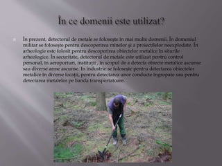  În prezent, detectorul de metale se foloseşte în mai multe domenii. În domeniul
militar se foloseşte pentru descoperirea minelor şi a proiectilelor neexplodate. În
arheologie este folosit pentru descoperirea obiectelor metalice în siturile
arheologice. În securitate, detectorul de metale este utilizat pentru control
personal, în aeroporturi, instituţii , în scopul de a detecta obiecte metalice ascunse
sau diverse arme ascunse. In industrie se foloseşte pentru detectarea obiectelor
metalice în diverse locaţii, pentru detectarea unor conducte îngropate sau pentru
detectarea metalelor pe banda transportatoare.
 