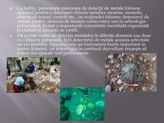  Ca hobby, persoanele pasionate de detecţii de metale folosesc
aparatul pentru a descoperi obiecte metalice ascunse, monede,
obiecte de tezaur, comori etc., iar scafandrii folosesc detectorul de
metale pentru căutarea de tezaure subacvatice sau în arheologia
subacvatică. Există o importantă comunitate mondială organizată
în cluburi şi asociaţii de profil.
 Fie ca este vorba de detecţia metalelor în diferite domenii sau doar
ca o placere personală, fără detectorul de metale aceasta activitate
nu era posibilă. Aparatul este un instrument foarte important in
aceste domenii, iar tehnologia în continuă dezvoltare reuşeşte să
creeze noi aparate mai performante.
 
