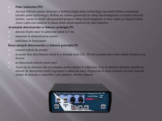  Pulse Induction (PI)
 Acestea folosesc pentru detectare o bobină (single pulse technology) sau două bobine concentrice
(double pulse technology). Bobina de căutare generează un câmp electromagnetic ce încarcă obiectul
metalic, acesta la rândul său generând propriul câmp electromagnetic ce face cuplu cu câmpul inițial.
Acest cuplu este analizat în pauza dintre două impulsuri de către detector.
Avantajele detectoarelor ce folosesc principiu PI:
 detecție foarte mare în adâncime (până la 5 m)
 imunitate la mineralizarea solului
 stabilitate în funcționare
Dezavantajele detectoarelor ce folosesc principiu PI:
 consum ridicat de energie
 nu poate face discriminare decât la o distanță mică (20...30 cm) și atunci doar între metale feroase și ne
feroase
 nu detectează obiecte foarte mici
 Acest tip de detector este recomandat pentru căutari în adâncime. Este un detector destinat căutării de
obiecte de dimensiuni medii îngropate la adâncimi mari. Reprezintă în acest moment cea mai indicată
soluție de detecție a comorilor, vase metalice, diverse obiecte.
 