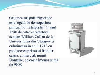 Originea maşinii frigorifice
este legată de descoperirea
principiilor refrigerării în anul
1748 de către cercetătorul
scoţian William Cullen de la
Universitatea din Glasgow şi
culminează în anul 1913 cu
producerea primului frigider
casnic comercial, numit
Domelre, ce costa imensa sumă
de 900$.
2
 