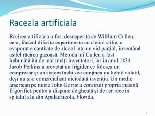 Raceala artificiala
Răcirea artificială a fost descoperită de WilHam Cullen,
care, făcând diferite experimente cu alcool etilic, a
evaporat o cantitate de alcool într-un vid parţial, inventând
astfel răcirea gazoasă. Metoda lui Cullen a fost
îmbunătăţită de mai mulţi inventatori, iar în anul 1834
Jacob Perkins a brevetat un frigider ce folosea un
compresor şi un sistem închis ce conţinea un lichid volatil,
deşi nu şi-a comercializat niciodată invenţia. Un medic
american pe nume John Gorrie a construit propria maşină
frigorifică pentru a dispune de gheaţă şi de aer rece în
spitalul său din Apalachicola, Florida.
3
 