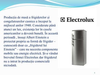 Producția de masă a frigiderelor și
congelatoarelor casnice a început la
mijlocul anilor 1940. Considerate până
atunci un lux, existența lor în casele
americanilor a devenit banală. În această
perioadă , însuși Albert Einstein a
proiectat propria sa formă de frigider –
cunoscută doar ca „frigiderul lui
Einstein” – care nu necesita componente
mobile sau energie electrică. Și-a vândut
brevetul firmei Electrolux dar frigiderul
nu a intrat în producție comercială
niciodată.
5
 