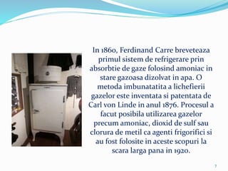 In 1860, Ferdinand Carre breveteaza
primul sistem de refrigerare prin
absorbtie de gaze folosind amoniac in
stare gazoasa dizolvat in apa. O
metoda imbunatatita a lichefierii
gazelor este inventata si patentata de
Carl von Linde in anul 1876. Procesul a
facut posibila utilizarea gazelor
precum amoniac, dioxid de sulf sau
clorura de metil ca agenti frigorifici si
au fost folosite in aceste scopuri la
scara larga pana in 1920.
7
 