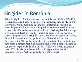 Firigider în România
Primele frigidere din România s-au construit în anul 1956 la U.M.E.B.
(Uzina de Mașini Electrice București), denumuită pe atunci "Klement
Gottwald". Purtau denumire de Pinguin, funcționau pe sistemul cu
absorție (precum Fram, care au fost produse însă ulterior) și nu aveau
termonastat! Capacitatea era de circa 80 litri (însă frigiderul de aproape
2 ori mai înalt decât un Fram) și funcționau circa 5.500 de ore pe an
(Fram funcționa circa 4.500). În 1963 Uzina Mecanică din Sadu (Gorj),
fabrică de armament se începe fabricarea frigiderelor Fram. La
începutul anilor '70 , pe baza unei licențe cumpărate din Franța, începe
fabricarea la fabrica Arctic din Găești a primelor frigidere românești cu
compresor. În perioada de până în 1985, frigiderele Arctic acopereau
peste 95% din piața românească de profil, o parte importantă a
producției fabricii Arctic orientându-se și către export.
8
 