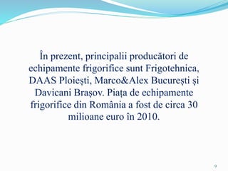 În prezent, principalii producători de
echipamente frigorifice sunt Frigotehnica,
DAAS Ploiești, Marco&Alex București și
Davicani Brașov. Piața de echipamente
frigorifice din România a fost de circa 30
milioane euro în 2010.
9
 