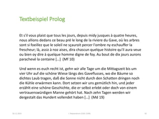 02.11.2015 L´Heptaméron (1542-1549) 10
Et s'il vous plaist que tous les jours, depuis midy jusques à quatre heures,
nous allions dedans ce beau pré le long de la riviere du Gave, où les arbres
sont si foeillez que le soleil ne sçauroit percer l'ombre ny eschauffer la
frescheur; là, assiz à noz aises, dira chascun quelque histoire qu'il aura veue
ou bien oy dire à quelque homme digne de foy. Au bout de dix jours aurons
parachevé la centaine […] (Mf 10)
Und wenn es euch recht ist, gehn wir alle Tage um die Mittagszeit bis um
vier Uhr auf die schöne Wiese längs des Gaveflusses, wo die Bäume so
dichtes Laub tragen, daß die Sonne nicht durch den Schatten dringen noch
die Kühle erwärmen kann. Dort setzen wir uns gemütlich hin, und jeder
erzählt eine schöne Geschichte, die er selbst erlebt oder doch von einem
vertrauenswürdigen Manne gehört hat. Nach zehn Tagen werden wir
dergestalt das Hundert vollendet haben […] (Md 19)
Textbeispiel Prolog
 