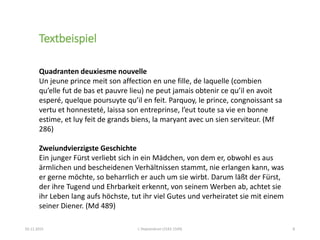 02.11.2015 L´Heptaméron (1542-1549) 8
Quadranten deuxiesme nouvelle
Un jeune prince meit son affection en une fille, de laquelle (combien
qu’elle fut de bas et pauvre lieu) ne peut jamais obtenir ce qu’il en avoit
esperé, quelque poursuyte qu’il en feit. Parquoy, le prince, congnoissant sa
vertu et honnesteté, laissa son entreprinse, l’eut toute sa vie en bonne
estime, et luy feit de grands biens, la maryant avec un sien serviteur. (Mf
286)
Zweiundvierzigste Geschichte
Ein junger Fürst verliebt sich in ein Mädchen, von dem er, obwohl es aus
ärmlichen und bescheidenen Verhältnissen stammt, nie erlangen kann, was
er gerne möchte, so beharrlich er auch um sie wirbt. Darum läßt der Fürst,
der ihre Tugend und Ehrbarkeit erkennt, von seinem Werben ab, achtet sie
ihr Leben lang aufs höchste, tut ihr viel Gutes und verheiratet sie mit einem
seiner Diener. (Md 489)
Textbeispiel
 