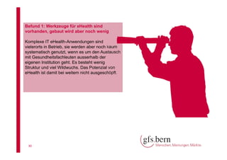Befund 1: Werkzeuge für eHealth sind
vorhanden, gebaut wird aber noch wenig
Komplexe IT eHealth-Anwendungen sind
vielerorts in Betrieb, sie werden aber noch kaum
systematisch genutzt, wenn es um den Austausch
mit Gesundheitsfachleuten ausserhalb der
eigenen Institution geht. Es besteht wenig
Struktur und viel Wildwuchs. Das Potenzial von
eHealth ist damit bei weitem nicht ausgeschöpft.

30

 