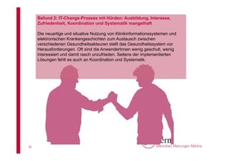 Befund 2: IT-Change-Prozess mit Hürden: Ausbildung, Interesse,
Zufriedenheit, Koordination und Systematik mangelhaft
Die neuartige und situative Nutzung von Klinikinformationssystemen und
elektronischen Krankengeschichten zum Austausch zwischen
verschiedenen Gesundheitsakteuren stellt das Gesundheitssystem vor
Herausforderungen. Oft sind die AnwenderInnen wenig geschult, wenig
interessiert und damit rasch unzufrieden. Seitens der implementierten
Lösungen fehlt es auch an Koordination und Systematik.

31

 