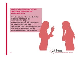 Befund 4: Der Datenschutz und die
Datenqualität bestimmen das
Meinungsklima mit
Alle Akteure äussern teilweise deutliche
Vorbehalte, wenn es um den
vertrauensvollen Umgang,
Informationsaustausch, die Speicherung
und die Entscheidungen über
Datenfreigabe geht. Das Issue Datenschutz
bei eHealth ist vielschichtig und die
Meinungsbildung steht erst am Anfang.

33

 