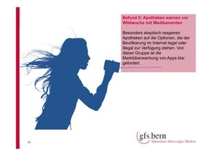 Befund 5: Apotheken warnen vor
Wildwuchs mit Medikamenten
Besonders skeptisch reagieren
Apotheken auf die Optionen, die der
Bevölkerung im Internet legal oder
illegal zur Verfügung stehen. Von
dieser Gruppe ist die
Marktüberwachung von Apps klar
gefordert.

34

 