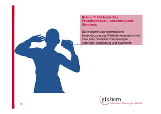 Befund 7: Elektronisches
Patientendossier – Ausbildung und
Standards
Die weiterhin klar mehrheitliche
Unterstützung des Patientendossiers ist mit
zwei sehr deutlichen Forderungen
verknüpft: Ausbildung und Standards.

36

 
