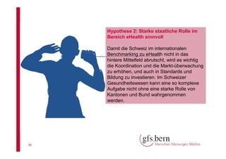 Hypothese 2: Starke staatliche Rolle im
Bereich eHealth sinnvoll
Damit die Schweiz im internationalen
Benchmarking zu eHealth nicht in das
hintere Mittelfeld abrutscht, wird es wichtig
die Koordination und die Markt-überwachung
zu erhöhen, und auch in Standards und
Bildung zu investieren. Im Schweizer
Gesundheitswesen kann eine so komplexe
Aufgabe nicht ohne eine starke Rolle von
Kantonen und Bund wahrgenommen
werden.

39

 