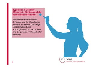 Hypothese 3: UsabilityOffensive in Richtung mobiler
Gesundheitsinformation
Bedienfreundlichkeit ist der
Schlüssel, um die Vernetzung
vorwärts zu treiben. Das zeigen
beispielsweise hohe
Nutzungszahlen von Apps. Hier
sind die privaten IT-Dienstleister
gefordert.

40

 