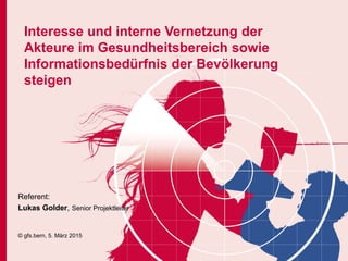 Interesse und interne Vernetzung der
Akteure im Gesundheitsbereich sowie
Informationsbedürfnis der Bevölkerung
steigen
Referent:
Lukas Golder, Senior Projektleiter
© gfs.bern, 5. März 2015
 