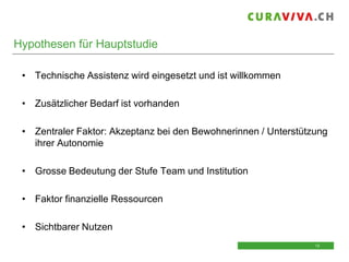 Hypothesen für Hauptstudie
• Technische Assistenz wird eingesetzt und ist willkommen
• Zusätzlicher Bedarf ist vorhanden
• Zentraler Faktor: Akzeptanz bei den Bewohnerinnen / Unterstützung
ihrer Autonomie
• Grosse Bedeutung der Stufe Team und Institution
• Faktor finanzielle Ressourcen
• Sichtbarer Nutzen
12
12

 
