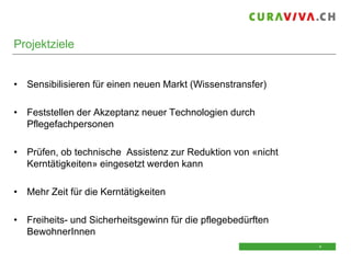 Projektziele

• Sensibilisieren für einen neuen Markt (Wissenstransfer)
• Feststellen der Akzeptanz neuer Technologien durch
Pflegefachpersonen
• Prüfen, ob technische Assistenz zur Reduktion von «nicht
Kerntätigkeiten» eingesetzt werden kann
• Mehr Zeit für die Kerntätigkeiten
• Freiheits- und Sicherheitsgewinn für die pflegebedürften
BewohnerInnen
4
4

 