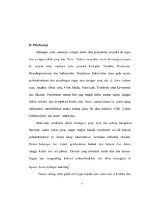 x
D. Patofisologi
Meningitis pada umumnya sebagai akibat dari penyebaran penyakit di organ
atau jaringan tubuh yang lain. Virus / bakteri menyebar secara hematogen sampai
ke selaput otak, misalnya pada penyakit Faringitis, Tonsilitis, Pneumonia,
Bronchopneumonia dan Endokarditis. Penyebaran bakteri/virus dapat pula secara
perkontinuitatum dari peradangan organ atau jaringan yang ada di dekat selaput
otak, misalnya Abses otak, Otitis Media, Mastoiditis, Trombosis sinus kavernosus
dan Sinusitis. Penyebaran kuman bisa juga terjadi akibat trauma kepala dengan
fraktur terbuka atau komplikasi bedah otak. Invasi kuman-kuman ke dalam ruang
subaraknoid menyebabkan reaksi radang pada pia dan araknoid, CSS (Cairan
Serebrospinal) dan sistem ventrikulus.
Mula-mula pembuluh darah meningeal yang kecil dan sedang mengalami
hiperemi; dalam waktu yang sangat singkat terjadi penyebaran sel-sel leukosit
polimorfonuklear ke dalam ruang subarakhnoid, kemudian terbentuk eksudat.
Dalam beberapa hari terjadi pembentukan limfosit dan histiosit dan dalam
minggu kedua sel- sel plasma. Eksudat yang terbentuk terdiri dari dua lapisan,
bagian luar mengandung leukosit polimorfonuklear dan fibrin sedangkan di
lapisan dalam terdapat makrofag.
7
Proses radang selain pada arteri juga terjadi pada vena-vena di korteks dan
 