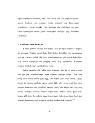 xi
dapat menyebabkan trombosis, infark otak, edema otak dan degenerasi neuron-
neuron. Trombosis serta organisasi eksudat perineural yang fibrino-purulen
menyebabkan kelainan kraniales. Pada Meningitis yang disebabkan oleh virus,
cairan serebrospinal tampak jernih dibandingkan Meningitis yang disebabkan
oleh bakteri.
E. Manifestasi Klinis dan Gejala
Keluhan pertama biasanya nyeri kepala. Rasa ini dapat menjalar ke tengkuk
dan punggung. Tengkuk menjadi kaku. Kaku kuduk disebabkan oleh mengejangnya
otot-otot ekstensor tengkuk. Bila hebat, terjadi opistotonus, yaitu tengkuk kaku dalam
sikap kepala tertengadah dan punggung dalam sikap hiperekstensi. Kesadaran
menurun. Tanda Kernig’s dan Brudzinky positif.
Gejala meningitis tidak selalu sama, tergantung dari usia si penderita serta
virus apa yang menyebabkannya, namun mayoritas gejalanya serupa. Gejala yang
paling umum adalah demam yang tinggi, sakit kepala, pilek, mual, muntah, kejang.
Setelah itu biasanya penderita merasa sangat lelah, leher terasa pegal dan kaku,
gangguan kesadaran serta penglihatan menjadi kurang jelas. Gejala pada bayi yang
terkena meningitis, biasanya menjadi sangat rewel, muncul bercak pada kulit,
tangisan lebih keras dan nadanya tinggi, demam ringan, badan terasa kaku, dan terjadi
gangguan kesadaran seperti tangannya membuat gerakan tidak beraturan.7.8.9
 