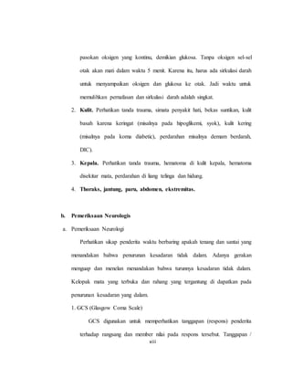 xiii
pasokan oksigen yang kontinu, demikian glukosa. Tanpa oksigen sel-sel
otak akan mati dalam waktu 5 menit. Karena itu, harus ada sirkulasi darah
untuk menyampaikan oksigen dan glukosa ke otak. Jadi waktu untuk
memulihkan pernafasan dan sirkulasi darah adalah singkat.
2. Kulit. Perhatikan tanda trauma, simata penyakit hati, bekas suntikan, kulit
basah karena keringat (misalnya pada hipoglikemi, syok), kulit kering
(misalnya pada koma diabetic), perdarahan misalnya demam berdarah,
DIC).
3. Kepala. Perhatikan tanda trauma, hematoma di kulit kepala, hematoma
disekitar mata, perdarahan di liang telinga dan hidung.
4. Thoraks, jantung, paru, abdomen, ekstremitas.
b. Pemeriksaan Neurologis
a. Pemeriksaan Neurologi
Perhatikan sikap penderita waktu berbaring apakah tenang dan santai yang
menandakan bahwa penurunan kesadaran tidak dalam. Adanya gerakan
menguap dan menelan menandakan bahwa turunnya kesadaran tidak dalam.
Kelopak mata yang terbuka dan rahang yang tergantung di dapatkan pada
penurunan kesadaran yang dalam.
1. GCS (Glasgow Coma Scale)
GCS digunakan untuk memperhatikan tanggapan (respons) penderita
terhadap rangsang dan member nilai pada respons tersebut. Tanggapan /
 