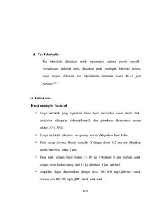 xviii
d. Tes Tuberkulin
Tes tuberkulin dilakukan untuk menentukan adanya proses spesifik.
Pemeriksaan elektrolit perlu dilakukan pada meningitis bakterial karena
dapat terjadi dehidrasi dan hiponatremia terutama dalam 48-72 jam
pertama.10.11
G. Tatalaksana
Terapi meningitis bacterial
 terapi antibiotik yang digunakan harus dapat menembus sawar darah otak,
contohnya rifampicin, chloramphenicol, dan quinolones (konsentrasi serum
sekitar 30%-50%)
 Terapi antibiotik diberikan secepatnya setelah didapatkan hasil kultur.
 Pada orang dewasa, Benzyl penicillin G dengan dosis 1-2 juta unit diberikan
secara intravena setiap 2 jam.
 Pada anak dengan berat badan 10-20 kg. Diberikan 8 juta unit/hari, anak
dengan berat badan kurang dari 10 kg diberikan 4 juta unit/hari.
 Ampicillin dapat ditambahkan dengan dosis 300-400 mg/KgBB/hari untuk
dewasa dan 100-200 mg/KgBB/ untuk anak-anak.
 