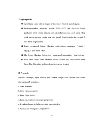 xx
Terapi suportive
 memelihara status hidrasi dengan larutan infuse elektrolit dan oksigenasi
 Direkomendasikan pemberian heparin 5000-10.000 unit diberikan dengan
pemberian cepat secara intravena dan dipertahankan pada dosis yang cukup
untuk memperpanjang clotting time dan partial thromboplastin time menjadi 2
atau 3 kali harga normal.
 Untuk mengontrol kejang diberikan antikonvulsan, contohnya Fenitoin 5
mg/kg/24 jam, 3 kali sehari.
 Jika demam diberikan Antipiretika : parasetamol atau salisilat 10 mg/kg/dosis
 Pada udem cerebri dapat diberikan osmotik diuretik atau corticosteroid, tetapi
hanya bila didapatkan tanda awal dari impending herniasi.
H. Prognosis
Penderita meningitis dapat sembuh, baik sembuh dengan cacat motorik atau mental
atau meninggal tergantung :
a. umur penderita.
b. Jenis kuman penyebab
c. Berat ringan infeksi
d. Lama sakit sebelum mendapat pengobatan
e. Kepekaan kuman terhadap antibiotic yang diberikan
f. Adanya dan penanganan penyakit.12.13
 