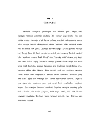xxii
BAB III
KESIMPULAN
Meningitis merupakan peradangan atau inflamasi pada selaput otak
(meninges) termasuk duramater, arachnoid dan piamater yang melapisi otak dan
medulla spinalis. Meningitis terjadi karena berbagai penyebab pada umumnya karena
infeksi berbagai macam mikroorganisme, dimana penyebab infeksi terbanyak adalah
virus dan bakteri serta jamur. Gejalanya mayoritas serupa. Keluhan pertama biasanya
nyeri kepala. Rasa ini dapat menjalar ke tengkuk dan punggung. Tengkuk menjadi
kaku, kesadaran menurun. Tanda Kernig’s dan Brudzinky positif. demam yang tinggi,
pilek, mual, muntah, kejang. Setelah itu biasanya penderita merasa sangat lelah, leher
terasa pegal dan kaku, gangguan kesadaran serta penglihatan menjadi kurang jelas.
Meningitis akibat virus biasanya dapat sembuh sendirinya, sementara meningitis
karena bakteri dapat menyebabkan berbagai macam komplikasi, morbiditas yang
lama akibat gejala sisa neurologis atau bahkan menyebabkan kematian. Diagnosis
yang segera dan manajemen terapi yang sesuai dapat menghentikan perjalanan
penyakit dan mencegah timbulnya komplikasi. Prognosis meningitis tergantung pada
umur penderita, jenis kuman penyebab, berat ringan infeksi, lama sakit sebelum
mendapat pengobatan, kepekaan kuman terhadap antibiotic yang diberikan, dan
penanganan penyakit.
 