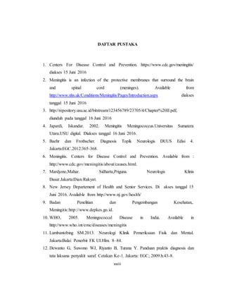 xxiii
DAFTAR PUSTAKA
1. Centers For Disease Control and Prevention. https://www.cdc.gov/meningitis/
diakses 15 Juni 2016
2. Meningitis is an infection of the protective membranes that surround the brain
and spinal cord (meninges). Available from
http://www.nhs.uk/Conditions/Meningitis/Pages/Introduction.aspx diakses
tanggal 15 Juni 2016
3. http://repository.usu.ac.id/bitstream/123456789/23705/4/Chapter%20II.pdf,
diunduh pada tanggal 16 Juni 2016
4. Japardi, Iskandar. 2002. Meningitis Meningococcus.Universitas Sumatera
Utara.USU digital. Diakses tanggal 16 Juni 2016.
5. Baehr dan Frothscher. Diagnosis Topik Neurologis DUUS Edisi 4.
Jakarta:EGC.2012:365-368.
6. Meningitis. Centers for Disease Control and Prevention. Available from :
http://www.cdc.gov/meningitis/about/causes.html.
7. Mardjono,Mahar. Sidharta,Priguna. Neurologis Klinis
Dasar.Jakarta:Dian.Rakyat.
8. New Jersey Departement of Health and Senior Services. Di akses tanggal 15
Juni 2016. Available from http://www.nj.gov/health/
9. Badan Penelitian dan Pengembangan Kesehatan,.
Meningitis:http://www.depkes.go.id.
10. WHO, 2005. Meningococcal Disease in India. Available in
http://www.who.int/emc/diseases/meningitis
11. Lumbantobing SM.2013. Neurologi Klinik Pemeriksaan Fisik dan Mental.
Jakarta:Balai Penerbit FK UI.Hlm. 8–84.
12. Dewanto G, Suwono WJ, Riyanto B, Turana Y. Panduan praktis diagnosis dan
tata laksana penyakit saraf. Cetakan Ke-1. Jakarta: EGC; 2009.h.43-8.
 