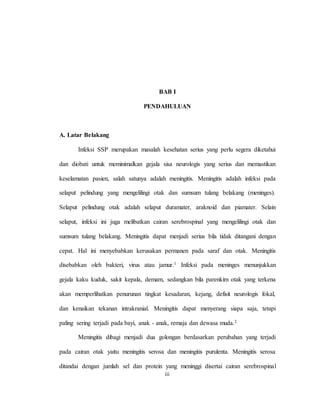iii
BAB I
PENDAHULUAN
A. Latar Belakang
Infeksi SSP merupakan masalah kesehatan serius yang perlu segera diketahui
dan diobati untuk meminimalkan gejala sisa neurologis yang serius dan memastikan
keselamatan pasien, salah satunya adalah meningitis. Meningitis adalah infeksi pada
selaput pelindung yang mengelilingi otak dan sumsum tulang belakang (meninges).
Selaput pelindung otak adalah selaput duramater, araknoid dan piamater. Selain
selaput, infeksi ini juga melibatkan cairan serebrospinal yang mengelilingi otak dan
sumsum tulang belakang. Meningitis dapat menjadi serius bila tidak ditangani dengan
cepat. Hal ini menyebabkan kerusakan permanen pada saraf dan otak. Meningitis
disebabkan oleh bakteri, virus atau jamur.1 Infeksi pada meninges menunjukkan
gejala kaku kuduk, sakit kepala, demam, sedangkan bila parenkim otak yang terkena
akan memperlihatkan penurunan tingkat kesadaran, kejang, defisit neurologis fokal,
dan kenaikan tekanan intrakranial. Meningitis dapat menyerang siapa saja, tetapi
paling sering terjadi pada bayi, anak - anak, remaja dan dewasa muda.2
Meningitis dibagi menjadi dua golongan berdasarkan perubahan yang terjadi
pada cairan otak yaitu meningitis serosa dan meningitis purulenta. Meningitis serosa
ditandai dengan jumlah sel dan protein yang meninggi disertai cairan serebrospinal
 