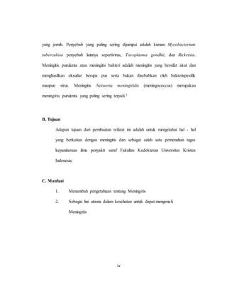 iv
yang jernih. Penyebab yang paling sering dijumpai adalah kuman Mycobacterium
tuberculosa penyebab lainnya sepertivirus, Toxoplasma gondhii, dan Ricketsia.
Meningitis purulenta atau meningitis bakteri adalah meningitis yang bersifat akut dan
menghasilkan eksudat berupa pus serta bukan disebabkan oleh bakterispesifik
maupun virus. Meningitis Neisseria meningitidis (meningococcus) merupakan
meningitis purulenta yang paling sering terjadi.3
B. Tujuan
Adapun tujuan dari pembuatan refarat ini adalah untuk mengetahui hal - hal
yang berkaitan dengan meningitis dan sebagai salah satu pemenuhan tugas
kepaniteraan ilmu penyakit saraf Fakultas Kedokteran Universitas Kristen
Indonesia.
C. Manfaat
1. Menambah pengetahuan tentang Meningitis
2. Sebagai lini utama dalam kesehatan untuk dapat mengenali
Meningitis
 