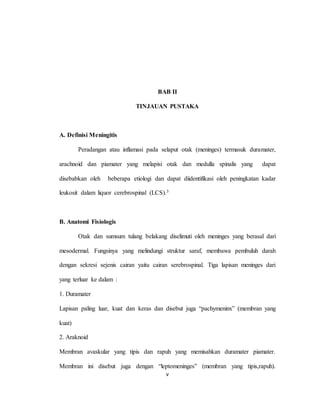 v
BAB II
TINJAUAN PUSTAKA
A. Definisi Meningitis
Peradangan atau inflamasi pada selaput otak (meninges) termasuk duramater,
arachnoid dan piamater yang melapisi otak dan medulla spinalis yang dapat
disebabkan oleh beberapa etiologi dan dapat diidentifikasi oleh peningkatan kadar
leukosit dalam liquor cerebrospinal (LCS).3
B. Anatomi Fisiologis
Otak dan sumsum tulang belakang diselimuti oleh meninges yang berasal dari
mesodermal. Fungsinya yang melindungi struktur saraf, membawa pembuluh darah
dengan sekresi sejenis cairan yaitu cairan serebrospinal. Tiga lapisan meninges dari
yang terluar ke dalam :
1. Duramater
Lapisan paling luar, kuat dan keras dan disebut juga “pachymeninx” (membran yang
kuat)
2. Araknoid
Membran avaskular yang tipis dan rapuh yang memisahkan duramater piamater.
Membran ini disebut juga dengan “leptomeninges” (membran yang tipis,rapuh).
 