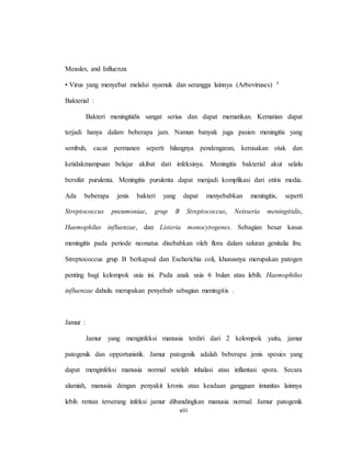 viii
Measles, and Influenza
• Virus yang menyebar melalui nyamuk dan serangga lainnya (Arboviruses) 5
Bakterial :
Bakteri meningitidis sangat serius dan dapat mematikan. Kematian dapat
terjadi hanya dalam beberapa jam. Namun banyak juga pasien meningitis yang
sembuh, cacat permanen seperti hilangnya pendengaran, kerusakan otak dan
ketidakmampuan belajar akibat dari infeksinya. Meningitis bakterial akut selalu
bersifat purulenta. Meningitis purulenta dapat menjadi komplikasi dari otitis media.
Ada beberapa jenis bakteri yang dapat menyebabkan meningitis, seperti
Streptococcus pneumoniae, grup B Streptococcus, Neisseria meningitidis,
Haemophilus influenzae, dan Listeria monocytogenes. Sebagian besar kasus
meningitis pada periode neonatus disebabkan oleh flora dalam saluran genitalia ibu.
Streptococcus grup B berkapsul dan Escherichia coli, khususnya merupakan patogen
penting bagi kelompok usia ini. Pada anak usia 6 bulan atau lebih. Haemophilus
influenzae dahulu merupakan penyebab sebagian meningitis .
Jamur :
Jamur yang menginfeksi manusia terdiri dari 2 kelompok yaitu, jamur
patogenik dan opportunistik. Jamur patogenik adalah beberapa jenis spesies yang
dapat menginfeksi manusia normal setelah inhalasi atau inflantasi spora. Secara
alamiah, manusia dengan penyakit kronis atau keadaan gangguan imunitas lainnya
lebih rentan terserang infeksi jamur dibandingkan manusia normal. Jamur patogenik
 