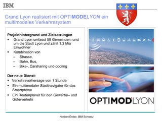 Norbert Ender, IBM Schweiz
Projekthintergrund und Zielsetzungen
 Grand Lyon umfasst 58 Gemeinden rund
um die Stadt Lyon und zählt 1.3 Mio
Einwohner
 Kombination von
– Strasse,
– Bahn, Bus,
– Bike-, Carsharing und-pooling
Der neue Dienst:
 Verkehrsvorhersage von 1 Stunde
 Ein multimodaler Stadtnavigator für das
Smartphone
 Ein Routenplaner für den Gewerbe– und
Güterverkehr
Grand Lyon realisiert mit OPTIMODELYON ein
multimodales Verkehrssystem
 