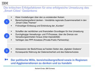 Norbert Ender, IBM Schweiz
Die kritischen Erfolgsfaktoren für eine erfolgreiche Umsetzung des
„Smart Cities“ Gedankens
 Klare Vorstellungen über den zu erzielenden Nutzen
 Bereichsübergreifend denken - Verstärkte regionale Zusammenarbeit in den
„Smart Cities Themen“
 Frühzeitiger Einbezug und Einbindung der „Kunden“
➼ Der politische Wille, bereichsübergreifend sowie in Regionen
und Agglomerationen zu denken und zu handeln
 Schaffen der rechtlichen und finanziellen Grundlagen für ihre Umsetzung
 Durchgängige Verwaltungs- und IT-Prozesse, über die Grenze von
Verwaltungseinheiten hinaus (Inter-Operabilität)
 Verfolgen des PPP-Ansatzes (Private-Public Partnership)
 Adressieren der Bedürfnisse auf beiden Seiten des „digitalen Grabens“
 Konsequente Wahrung der Datensicherheit und des Datenschutzes
1
2
3
 
